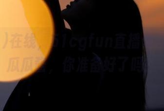 在线，51cgfun直播你没见过的瓜瓜酱，你准备好了吗？