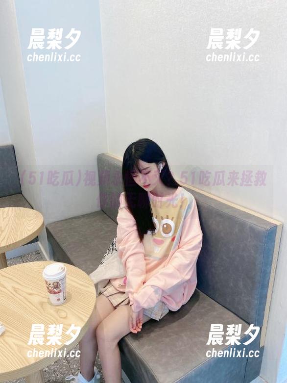 51吃瓜 视频永恒不灭?51吃瓜来拯救你的无聊时光!