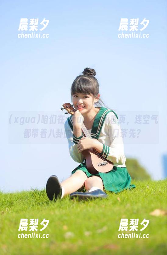 xgua 咱们在xgua99.tv首页,连空气都带着八卦的味道——喝口茶先?