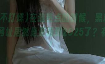 在追热点的时候，黑料不打烊的网址居然是更新到2025了？有点牛！